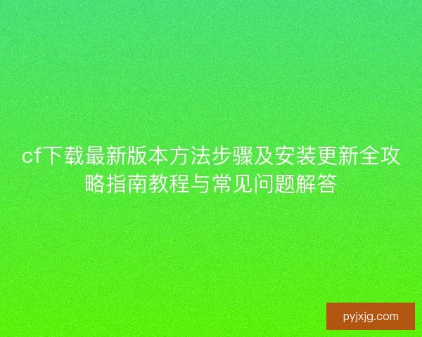 cf下载最新版本方法步骤及安装更新全攻略指南教程与常见问题解答