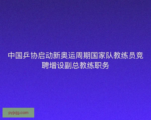 中国乒协启动新奥运周期国家队教练员竞聘增设副总教练职务