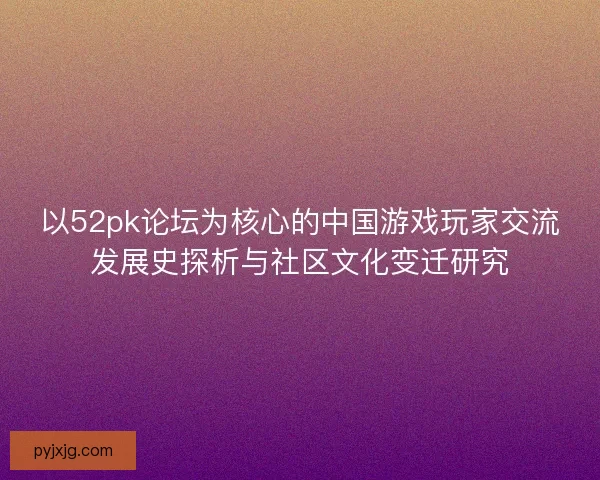 以52pk论坛为核心的中国游戏玩家交流发展史探析与社区文化变迁研究 以52pk论坛为核心的中国游戏玩家交流发展史探析与社区文化变迁研究