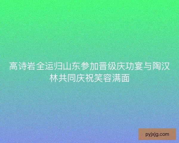 高诗岩全运归山东参加晋级庆功宴与陶汉林共同庆祝笑容满面