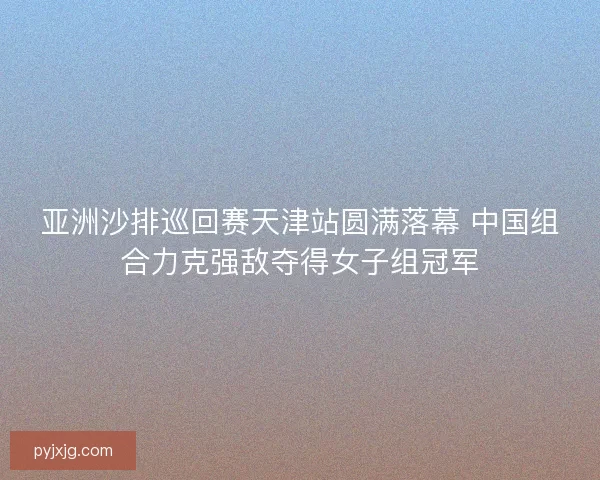 亚洲沙排巡回赛天津站圆满落幕 中国组合力克强敌夺得女子组冠军 亚洲沙排巡回赛天津站圆满落幕 中国组合力克强敌夺得女子组冠军