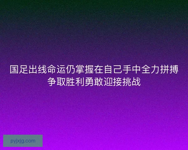 国足出线命运仍掌握在自己手中全力拼搏争取胜利勇敢迎接挑战