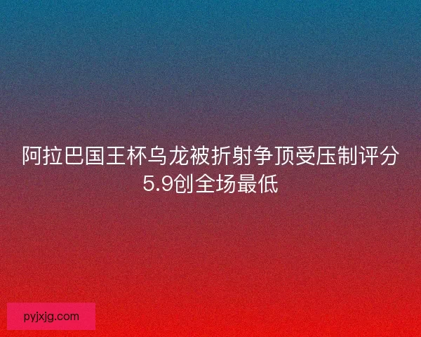 阿拉巴国王杯乌龙被折射争顶受压制评分5.9创全场最低