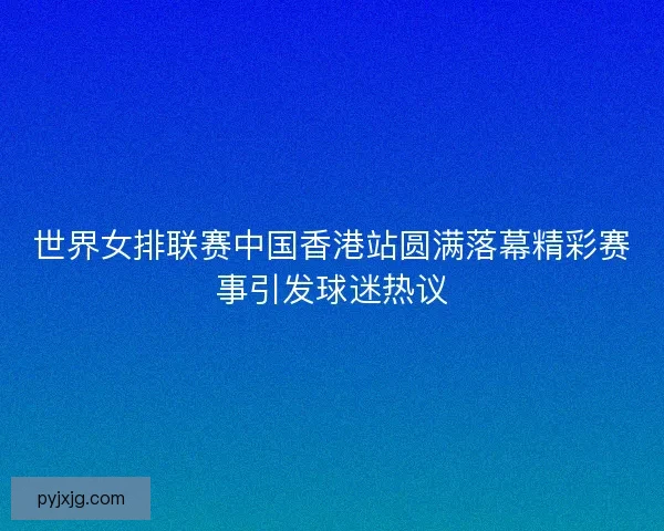 世界女排联赛中国香港站圆满落幕精彩赛事引发球迷热议