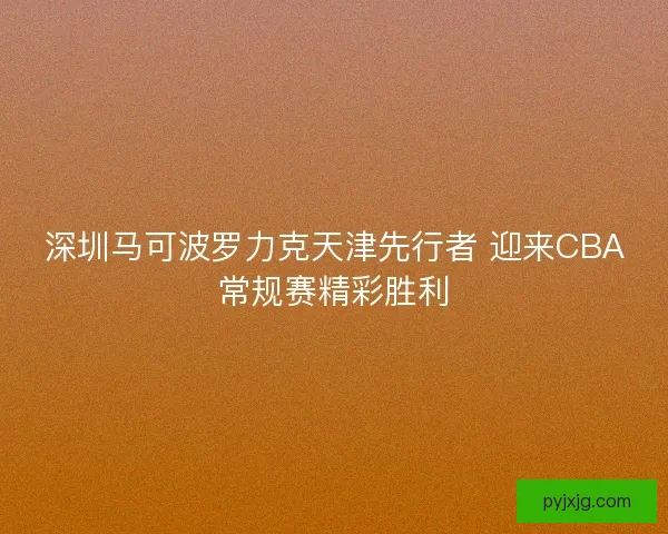 深圳马可波罗力克天津先行者 迎来CBA常规赛精彩胜利 深圳马可波罗力克天津先行者 迎来CBA常规赛精彩胜利