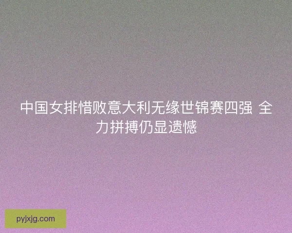中国女排惜败意大利无缘世锦赛四强 全力拼搏仍显遗憾 中国女排惜败意大利无缘世锦赛四强 全力拼搏仍显遗憾