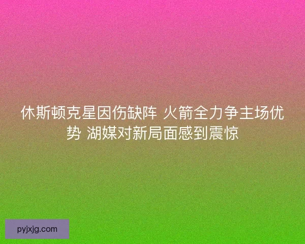 休斯顿克星因伤缺阵 火箭全力争主场优势 湖媒对新局面感到震惊 休斯顿克星因伤缺阵 火箭全力争主场优势 湖媒对新局面感到震惊