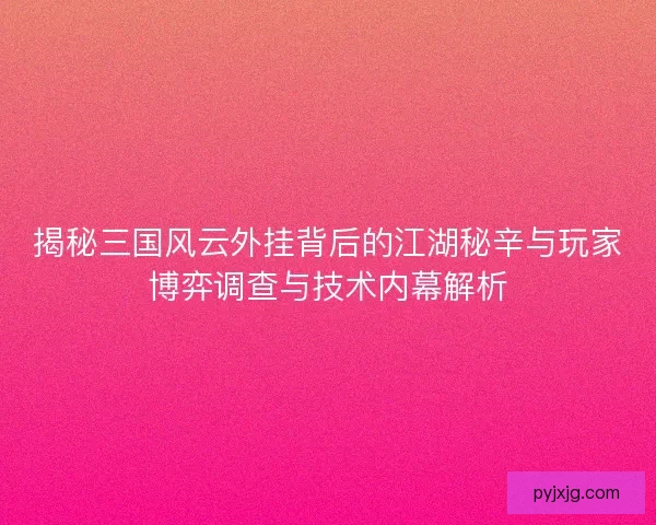 揭秘三国风云外挂背后的江湖秘辛与玩家博弈调查与技术内幕解析