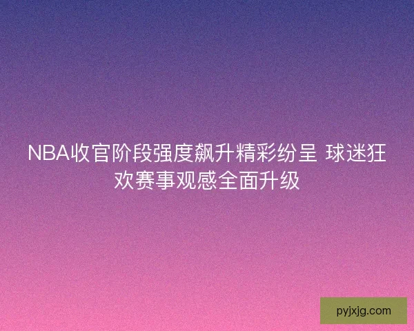 NBA收官阶段强度飙升精彩纷呈 球迷狂欢赛事观感全面升级