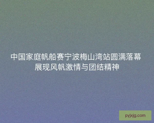 中国家庭帆船赛宁波梅山湾站圆满落幕 展现风帆激情与团结精神
