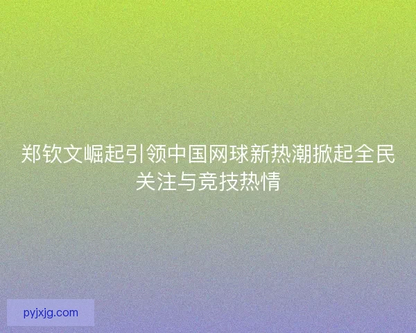 郑钦文崛起引领中国网球新热潮掀起全民关注与竞技热情 郑钦文崛起引领中国网球新热潮掀起全民关注与竞技热情