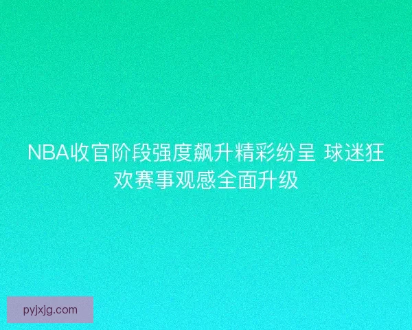 NBA收官阶段强度飙升精彩纷呈 球迷狂欢赛事观感全面升级
