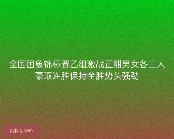 全国国象锦标赛乙组激战正酣男女各三人豪取连胜保持全胜势头强劲