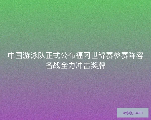 中国游泳队正式公布福冈世锦赛参赛阵容备战全力冲击奖牌
