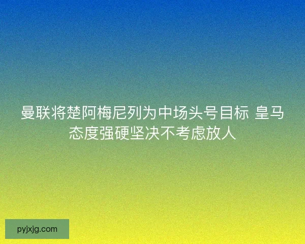 曼联将楚阿梅尼列为中场头号目标 皇马态度强硬坚决不考虑放人