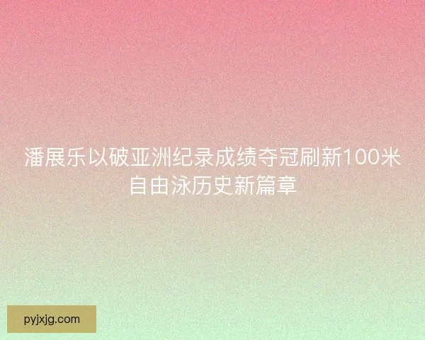 潘展乐以破亚洲纪录成绩夺冠刷新100米自由泳历史新篇章 潘展乐以破亚洲纪录成绩夺冠刷新100米自由泳历史新篇章