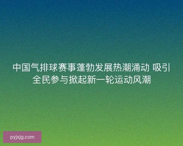 中国气排球赛事蓬勃发展热潮涌动 吸引全民参与掀起新一轮运动风潮