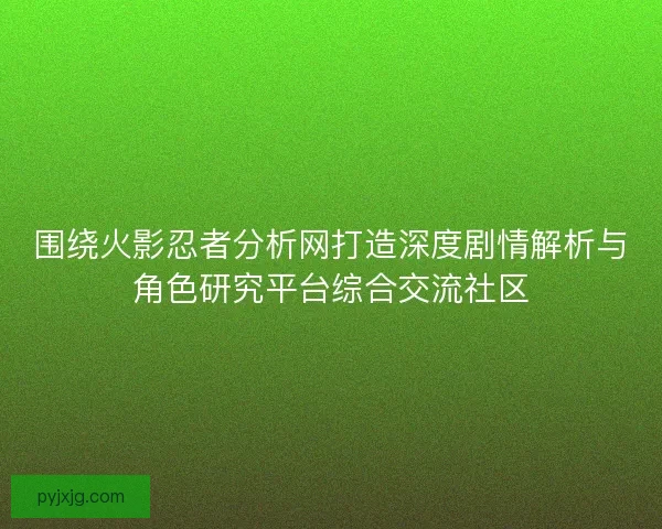 围绕火影忍者分析网打造深度剧情解析与角色研究平台综合交流社区