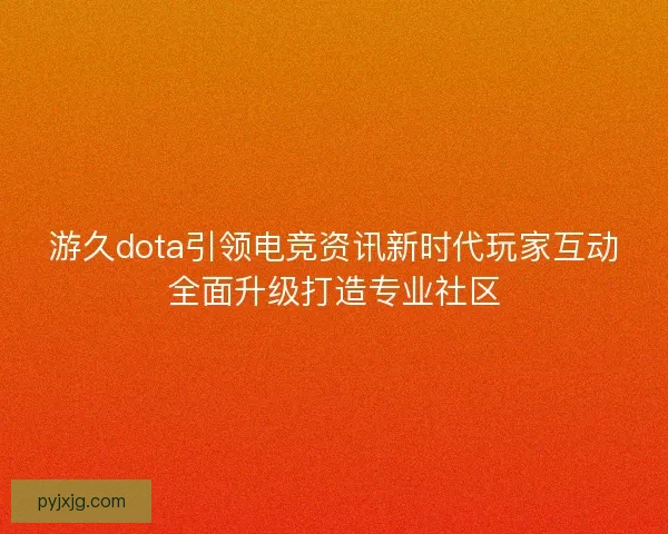游久dota引领电竞资讯新时代玩家互动全面升级打造专业社区
