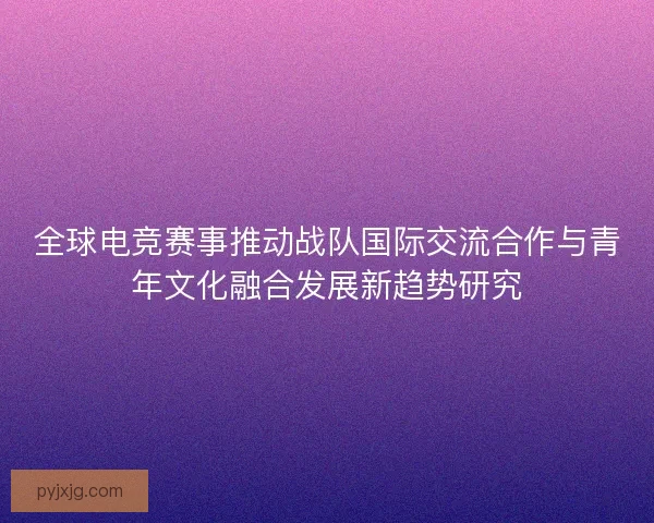 全球电竞赛事推动战队国际交流合作与青年文化融合发展新趋势研究 全球电竞赛事推动战队国际交流合作与青年文化融合发展新趋势研究