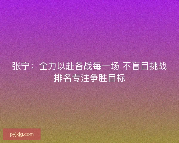 张宁:全力以赴备战每一场 不盲目挑战排名专注争胜目标 张宁:全力以赴备战每一场 不盲目挑战排名专注争胜目标