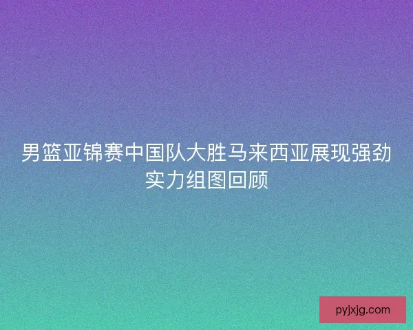 男篮亚锦赛中国队大胜马来西亚展现强劲实力组图回顾 男篮亚锦赛中国队大胜马来西亚展现强劲实力组图回顾