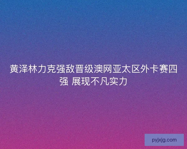 黄泽林力克强敌晋级澳网亚太区外卡赛四强 展现不凡实力 黄泽林力克强敌晋级澳网亚太区外卡赛四强 展现不凡实力